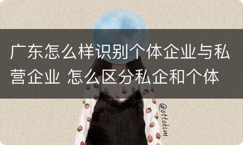 广东怎么样识别个体企业与私营企业 怎么区分私企和个体