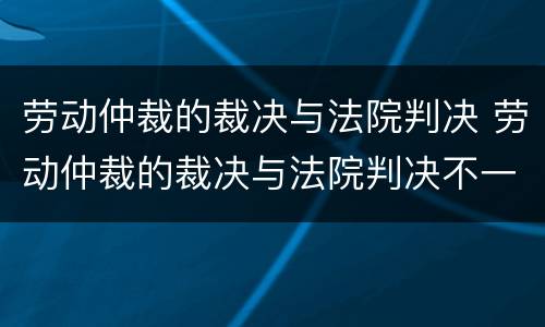 劳动仲裁的裁决与法院判决 劳动仲裁的裁决与法院判决不一致