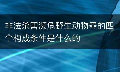 非法杀害濒危野生动物罪的四个构成条件是什么的