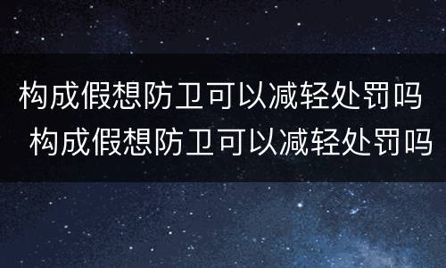 构成假想防卫可以减轻处罚吗 构成假想防卫可以减轻处罚吗为什么