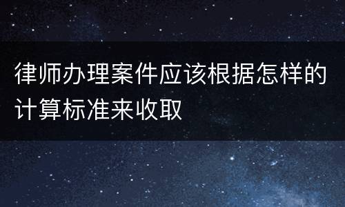 律师办理案件应该根据怎样的计算标准来收取
