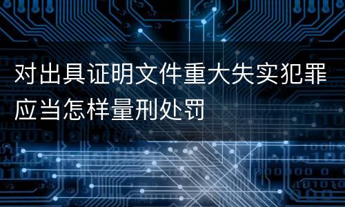 对出具证明文件重大失实犯罪应当怎样量刑处罚