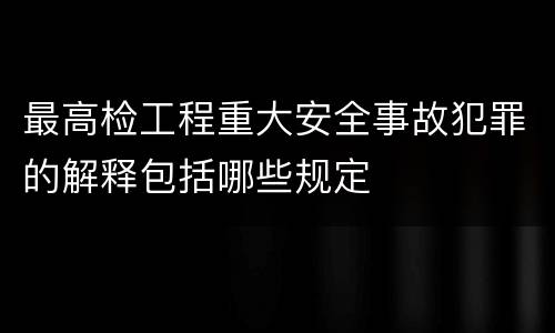 最高检工程重大安全事故犯罪的解释包括哪些规定