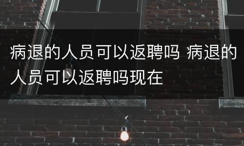 病退的人员可以返聘吗 病退的人员可以返聘吗现在