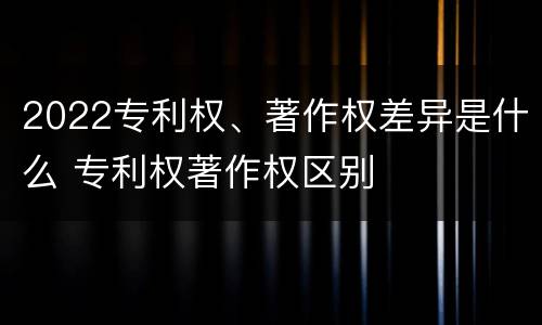 2022专利权、著作权差异是什么 专利权著作权区别