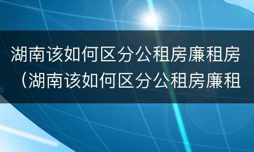 湖南该如何区分公租房廉租房（湖南该如何区分公租房廉租房区别）