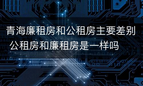 青海廉租房和公租房主要差别 公租房和廉租房是一样吗