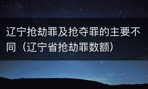辽宁抢劫罪及抢夺罪的主要不同（辽宁省抢劫罪数额）