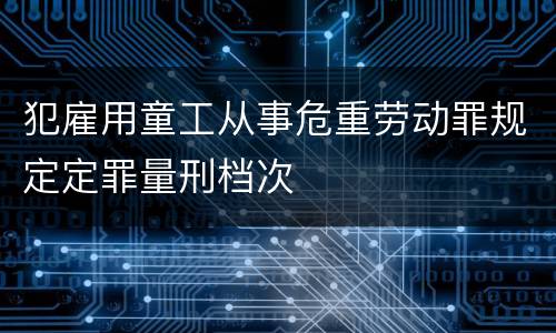 犯雇用童工从事危重劳动罪规定定罪量刑档次
