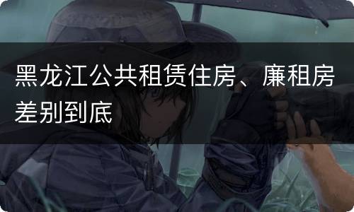 黑龙江公共租赁住房、廉租房差别到底