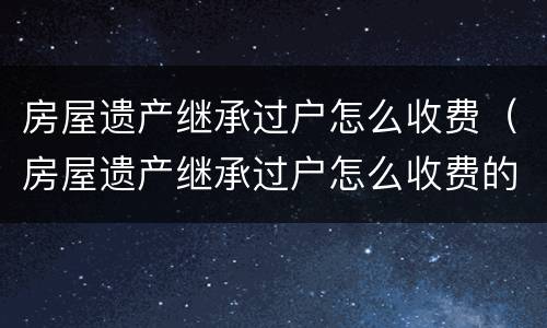 房屋遗产继承过户怎么收费（房屋遗产继承过户怎么收费的）