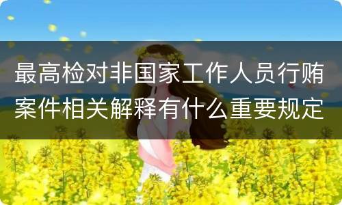 最高检对非国家工作人员行贿案件相关解释有什么重要规定