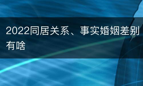 2022同居关系、事实婚姻差别有啥