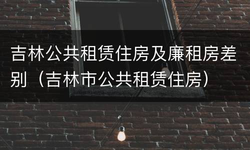 吉林公共租赁住房及廉租房差别（吉林市公共租赁住房）