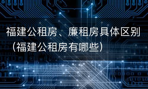 福建公租房、廉租房具体区别（福建公租房有哪些）