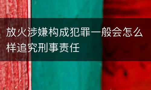 放火涉嫌构成犯罪一般会怎么样追究刑事责任