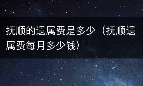 抚顺的遗属费是多少（抚顺遗属费每月多少钱）