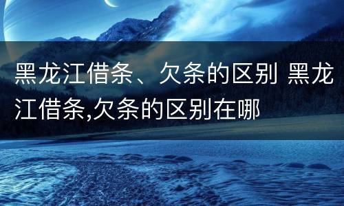 黑龙江借条、欠条的区别 黑龙江借条,欠条的区别在哪