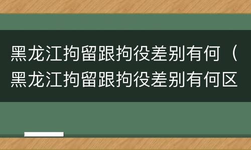 黑龙江拘留跟拘役差别有何（黑龙江拘留跟拘役差别有何区别呢）