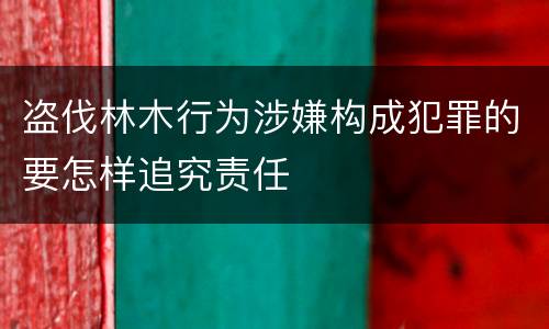 盗伐林木行为涉嫌构成犯罪的要怎样追究责任