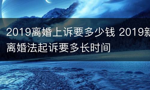 2019离婚上诉要多少钱 2019新离婚法起诉要多长时间