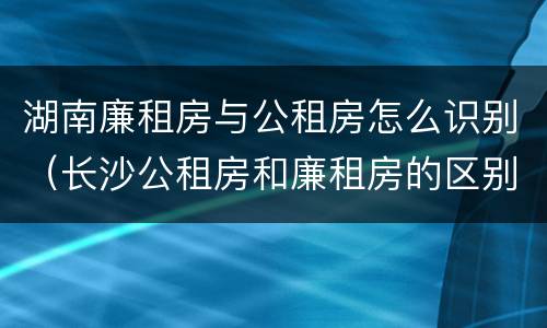 湖南廉租房与公租房怎么识别（长沙公租房和廉租房的区别）