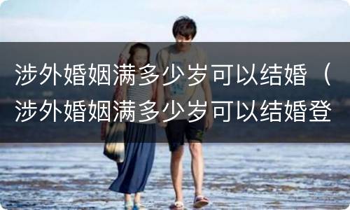 涉外婚姻满多少岁可以结婚（涉外婚姻满多少岁可以结婚登记）