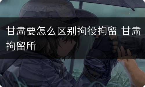 甘肃要怎么区别拘役拘留 甘肃拘留所