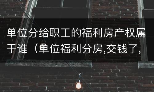 单位分给职工的福利房产权属于谁（单位福利分房,交钱了,产权归谁）