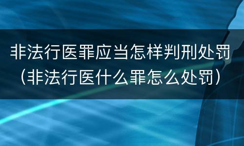 非法行医罪应当怎样判刑处罚（非法行医什么罪怎么处罚）
