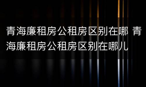 青海廉租房公租房区别在哪 青海廉租房公租房区别在哪儿