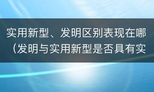 实用新型、发明区别表现在哪（发明与实用新型是否具有实用性）