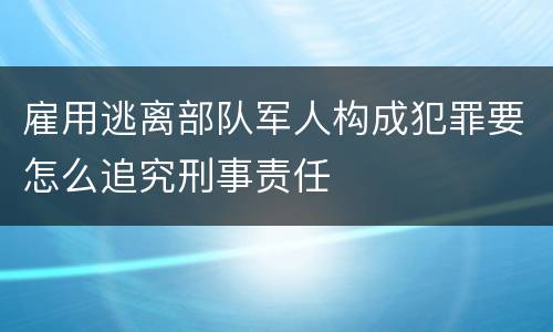 雇用逃离部队军人构成犯罪要怎么追究刑事责任