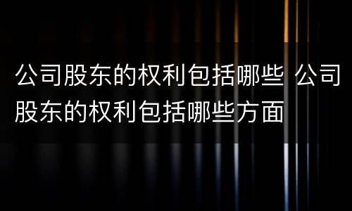 公司股东的权利包括哪些 公司股东的权利包括哪些方面
