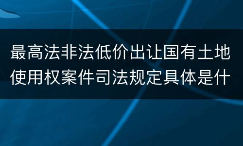 最高法非法低价出让国有土地使用权案件司法规定具体是什么内容