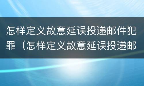 怎样定义故意延误投递邮件犯罪（怎样定义故意延误投递邮件犯罪行为）