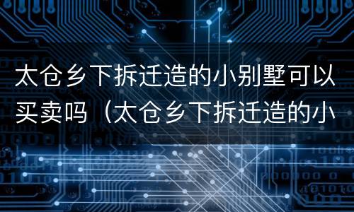 太仓乡下拆迁造的小别墅可以买卖吗（太仓乡下拆迁造的小别墅可以买卖吗现在）