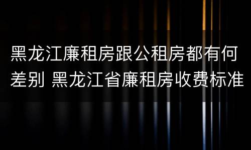 黑龙江廉租房跟公租房都有何差别 黑龙江省廉租房收费标准是多少