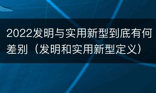 2022发明与实用新型到底有何差别（发明和实用新型定义）