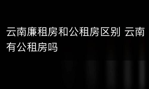 云南廉租房和公租房区别 云南有公租房吗