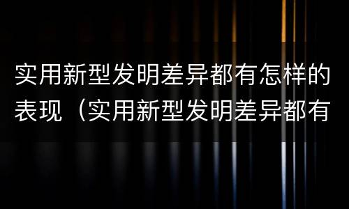 实用新型发明差异都有怎样的表现（实用新型发明差异都有怎样的表现和意义）