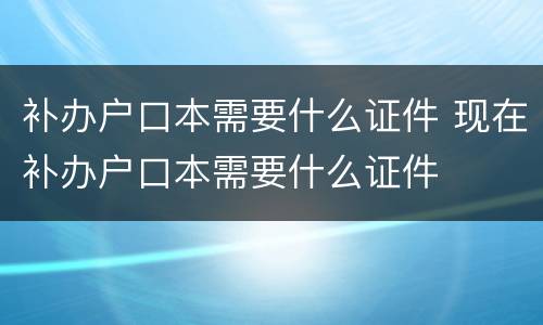 补办户口本需要什么证件 现在补办户口本需要什么证件