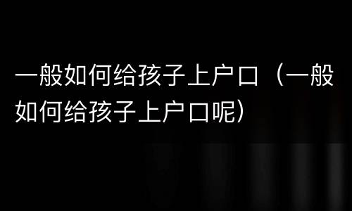 一般如何给孩子上户口（一般如何给孩子上户口呢）
