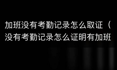 加班没有考勤记录怎么取证（没有考勤记录怎么证明有加班）