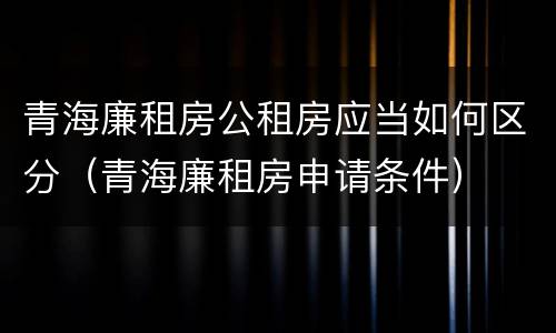 青海廉租房公租房应当如何区分（青海廉租房申请条件）
