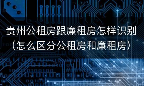 贵州公租房跟廉租房怎样识别（怎么区分公租房和廉租房）
