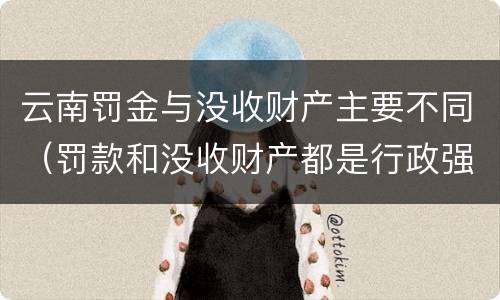 云南罚金与没收财产主要不同（罚款和没收财产都是行政强制）