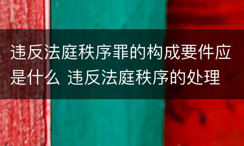 违反法庭秩序罪的构成要件应是什么 违反法庭秩序的处理