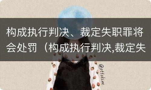 构成执行判决、裁定失职罪将会处罚（构成执行判决,裁定失职罪将会处罚什么）