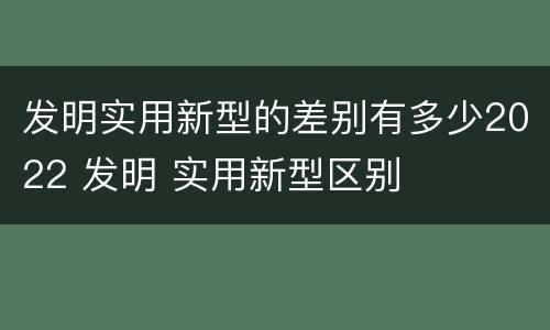 发明实用新型的差别有多少2022 发明 实用新型区别